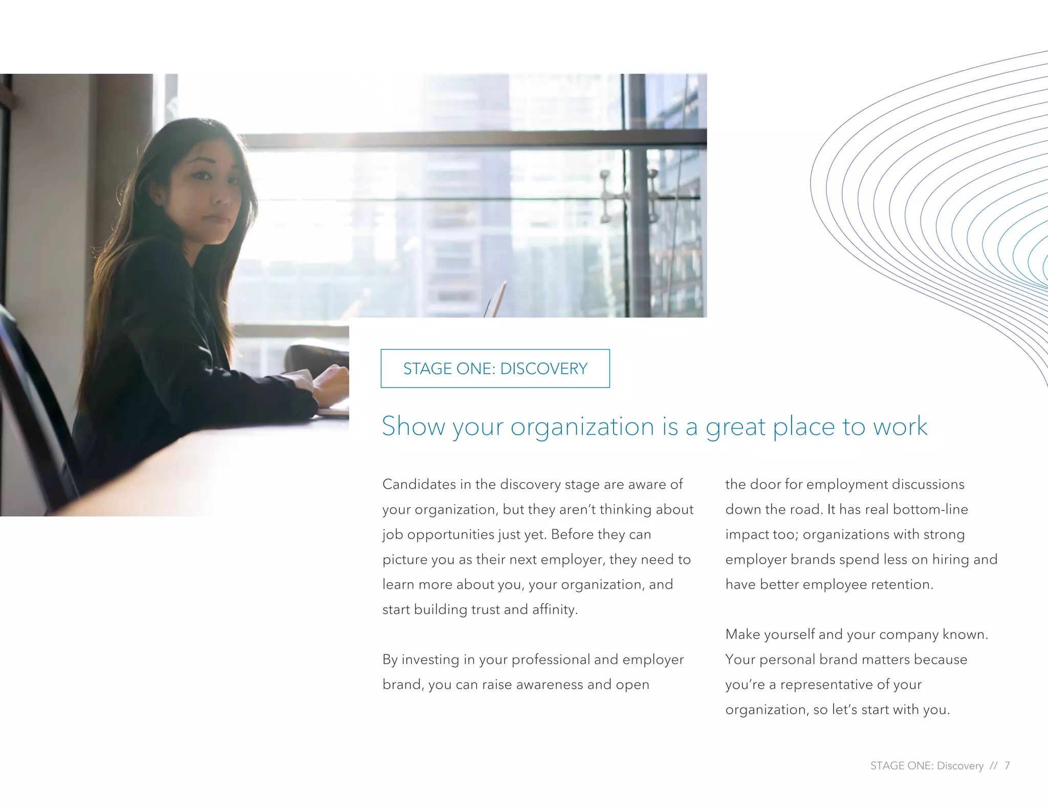 STAGE ONE: Discovery // 7
Show your organization is a great place to work
Candidates in the discovery stage are aware of
your organization, but they aren’t thinking about
job opportunities just yet. Before they can
picture you as their next employer, they need to
learn more about you, your organization, and
start building trust and affinity.
By investing in your professional and employer
brand, you can raise awareness and open
the door for employment discussions
down the road. It has real bottom-line
impact too; organizations with strong
employer brands spend less on hiring and
have better employee retention.
Make yourself and your company known.
Your personal brand matters because
you’re a representative of your
organization, so let’s start with you.
STAGE ONE: DISCOVERY
 