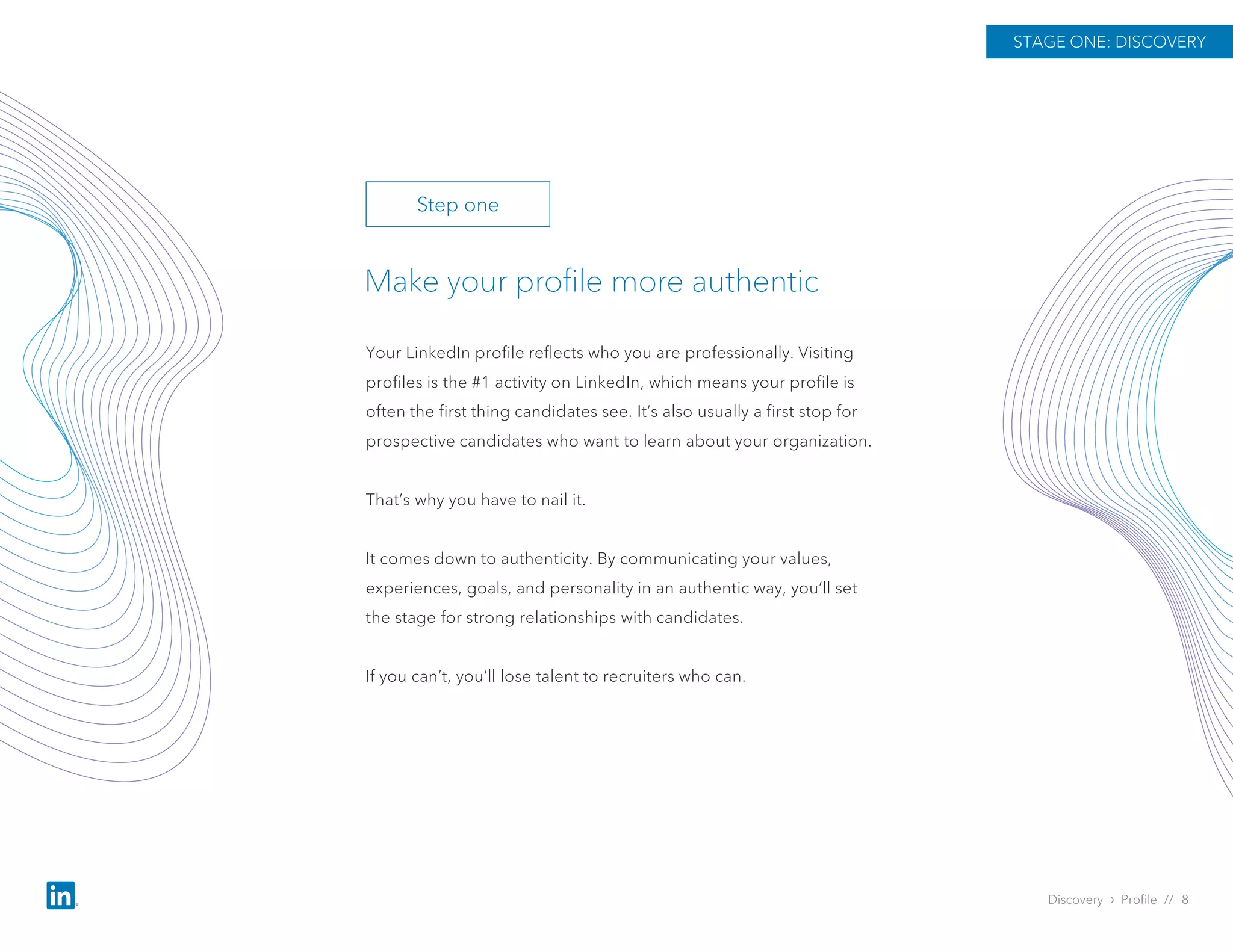 Discovery › Profile // 8
Make your profile more authentic
Your LinkedIn profile reflects who you are professionally. Visiting
profiles is the #1 activity on LinkedIn, which means your profile is
often the first thing candidates see. It’s also usually a first stop for
prospective candidates who want to learn about your organization.
That’s why you have to nail it.
It comes down to authenticity. By communicating your values,
experiences, goals, and personality in an authentic way, you’ll set
the stage for strong relationships with candidates.
If you can’t, you’ll lose talent to recruiters who can.
STAGE ONE: DISCOVERY
Step one
 