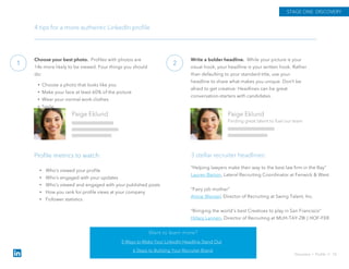 Choose your best photo. Profiles with photos are
14x more likely to be viewed. Four things you should
do:
• Choose a photo that looks like you
• Make your face at least 60% of the picture
• Wear your normal work clothes
• Smile
1
STAGE ONE: DISCOVERY
4 tips for a more authentic LinkedIn profile
Paige Eklund
Finding great talent to fuel our team
Paige Eklund
Write a bolder headline. While your picture is your
visual hook, your headline is your written hook. Rather
than defaulting to your standard title, use your
headline to share what makes you unique. Don’t be
afraid to get creative: Headlines can be great
conversation-starters with candidates.
2
“Helping lawyers make their way to the best law firm in the Bay”
Lauren Barton, Lateral Recruiting Coordinator at Fenwick & West
“Fairy job mother”
Annie Wenzel, Director of Recruiting at Swing Talent, Inc.
“Bringing the world's best Creatives to play in San Francisco”
Hillary Lannen, Director of Recruiting at MUH-TAY-ZIK | HOF-FER
3 stellar recruiter headlines:
Discovery › Profile // 10
Profile metrics to watch:
Want to learn more?
5 Ways to Make Your LinkedIn Headline Stand Out
6 Steps to Building Your Recruiter Brand
• Who’s viewed your profile
• Who’s engaged with your updates
• Who’s viewed and engaged with your published posts
• How you rank for profile views at your company
• Follower statistics
 