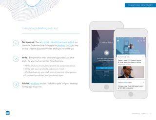 Get inspired. See why other LinkedIn members publish on
LinkedIn. Download the Pulse app for Android or iOS to stay
on top of talent acquisition news while you’re on the go.
3 steps to publishing success
Write. Everyone has their own writing process. Do what
works for you, but remember these four tips:
• Write what you know about and/or are passionate about.
• Write with your candidate audience in mind.
• Get feedback on your draft from at least one other person.
• Proofread, proofread, and proofread again.
Publish. Visit here or click "Publish a post" on your desktop
homepage to go live.
STAGE ONE: DISCOVERY
Discovery › Profile // 13
1
2
3
 