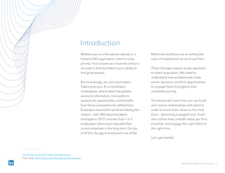 Whether you’re a five-person startup or a
Fortune 500 organization, talent is a top
priority. Your success as a business and as a
recruiter is directly linked to your ability to
hire great people.
But increasingly, you don’t pick talent.
Talent picks you. It’s a candidate’s
marketplace, where talent has greater
access to information, more paths to
explore job opportunities, and benefits
from fierce competition for skilled hires.
Employers around the world are feeling the
impact — with 38% reporting talent
shortages in 20151 and less than 1 in 5
employees2 planning to stay with their
current employer in the long term. On top
of all this, the gig economy and rise of the
Millennial workforce are re-writing the
rules of employment as we know them.
These changes require a new approach
to talent acquisition. We need to
understand how professionals make
career decisions and find opportunities
to engage them throughout their
candidate journey.
This ebook will cover how you can build
and nurture relationships with talent in
order to move them closer to the Holy
Grail — becoming engaged hires. It will
also outline how LinkedIn helps you find,
prioritize, and engage the right talent at
the right time.
Let’s get started.
Introduction
The Modern Recruiter’s Guide // 2
1 ManPowerGroup 2015 Talent Shortage Survey
2 PwC study "Millennials at work Reshaping the workplace“
 