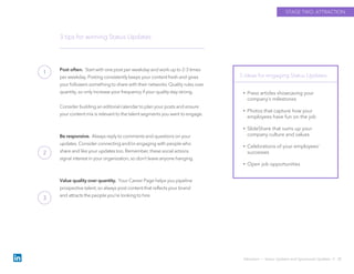 Post often. Start with one post per weekday and work up to 2-3 times
per weekday. Posting consistently keeps your content fresh and gives
your followers something to share with their networks. Quality rules over
quantity, so only increase your frequency if your quality stay strong.
Consider building an editorial calendar to plan your posts and ensure
your content mix is relevant to the talent segments you want to engage.
Be responsive. Always reply to comments and questions on your
updates. Consider connecting and/or engaging with people who
share and like your updates too. Remember, these social actions
signal interest in your organization, so don’t leave anyone hanging.
Value quality over quantity. Your Career Page helps you pipeline
prospective talent, so always post content that reflects your brand
and attracts the people you’re looking to hire.
3 tips for winning Status Updates
5 ideas for engaging Status Updates
Attraction › Status Updates and Sponsored Updates // 20
STAGE TWO: ATTRACTION
• Press articles showcasing your
company’s milestones
• Photos that capture how your
employees have fun on the job
• SlideShare that sums up your
company culture and values
• Celebrations of your employees’
successes
• Open job opportunities
1
2
3
 