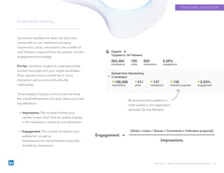 Sponsored Updates are data-rich. Each one
comes with its own dashboard showing
impressions, clicks, interactions, the number of
new followers acquired from the update, and the
engagement percentage.
Pro tip: Use these insights to understand what
content resonates with your target candidates.
Then, sponsor more content like it. Every
interaction with your brand builds the
relationship.
These analytics help you control cost and show
the overall effectiveness of a post. Below are a few
key definitions.
• Impressions: The number of times your
update is seen. Each time an update displays
in the newsfeed, it counts as one impression.
• Engagement: The number of clicks to your
update link, as well as
likes/shares/comments/followers acquired,
divided by impressions.
Know what’s working
Attraction › Status Updates and Sponsored Updates // 22
Engagement =
(Clicks + Likes + Shares + Comments + Followers acquired)
Impressions
By sponsoring this update to a
wider audience, this organization
attracted 136 new followers.
STAGE TWO: ATTRACTION
 