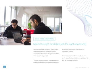 STAGE THREE: Application // 25
By now, candidates are aware of your brand
and have developed an interest in your
organization. You’ve laid the groundwork for
them to apply to your job.
The keys to success at this stage are starting
InMail conversations that get responses and
writing job descriptions that inspire the
right talent to apply.
Candidates are more familiar with you now,
so it’s easier for them to determine cultural fit
and get motivated to apply.
Match the right candidate with the right opportunity
STAGE THREE: APPLICATION
 