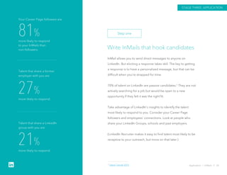 Write InMails that hook candidates
InMail allows you to send direct messages to anyone on
LinkedIn. But eliciting a response takes skill. The key to getting
a response is to have a personalized message, but that can be
difficult when you’re strapped for time.
70% of talent on LinkedIn are passive candidates.1 They are not
actively searching for a job but would be open to a new
opportunity if they felt it was the right fit.
Take advantage of LinkedIn’s insights to identify the talent
most likely to respond to you. Consider your Career Page
followers and employees’ connections. Look at people who
share your LinkedIn Groups, schools and past employers.
(LinkedIn Recruiter makes it easy to find talent most likely to be
receptive to your outreach, but more on that later.)
Application › InMails // 26
81%
more likely to respond
to your InMails than
non-followers.
Your Career Page followers are
27%
more likely to respond.
Talent that share a former
employer with you are
21%
more likely to respond.
Talent that share a LinkedIn
group with you are
STAGE THREE: APPLICATION
Step one
1 Talent Trends 2015
 