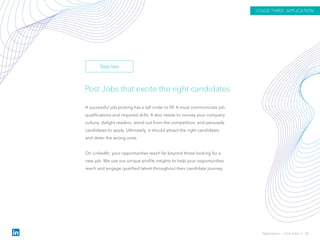 Post Jobs that excite the right candidates
A successful job posting has a tall order to fill. It must communicate job
qualifications and required skills. It also needs to convey your company
culture, delight readers, stand out from the competition, and persuade
candidates to apply. Ultimately, it should attract the right candidates
and deter the wrong ones.
On LinkedIn, your opportunities reach far beyond those looking for a
new job. We use our unique profile insights to help your opportunities
reach and engage qualified talent throughout their candidate journey.
Application › Post Jobs // 28
STAGE THREE: APPLICATION
Step two
 
