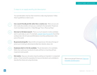 Use a search-friendly job title rather than a creative one. Make sure your job
title is easily discoverable, and save your creativity for the description. People are
much more likely to search for a “Sales Manager” than a “Revenue Ninja.”
Get smart on the latest research. There is so much research on what candidates
want in a job today, so use it. For example, LinkedIn Talent Trends 2015 found that
professionals in the UK value work/life balance more than professionals in other
parts of the world.
Be personal and specific. Beyond skills and experiences, think about the type of
person you’re looking to attract (personality traits, interests, values, etc).
Emphasize what’s in it for the candidate. The job description is for candidates.
Rather than outline your laundry list of needs, sell them on how they will have
impact and career growth.
Get creative. Keep your job posts unique by seeking out inspiration in unexpected
places. L’Oreal noticed the popularity of emojis and decided to ask candidates to
describe their dream job using only emojis.
5 steps to an apply-worthy job description
Your job description only has a few moments to make a big impression. Follow
these 5 guidelines to make it count.
Want more job tips? Check out 7 Tips to an
Irresistible Job Description.
Application › Post Jobs // 29
STAGE THREE: APPLICATION
1
2
3
4
5
 