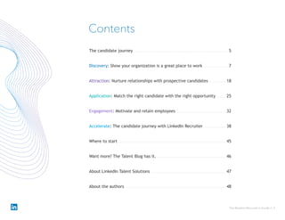 The Modern Recruiter’s Guide // 3
Discovery: Show your organization is a great place to work 7
Contents
Attraction: Nurture relationships with prospective candidates 18
Application: Match the right candidate with the right opportunity 25
Engagement: Motivate and retain employees 32
The candidate journey 5
Accelerate: The candidate journey with LinkedIn Recruiter 38
Where to start 45
Want more? The Talent Blog has it. 46
About LinkedIn Talent Solutions 47
About the authors 48
 