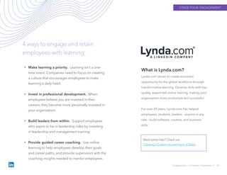 STAGE FOUR: ENGAGEMENT
Engagement › Empower Employees // 34
4 ways to engage and retain
employees with learning:
What is Lynda.com?
Lynda.com strives to create economic
opportunity for the global workforce through
transformative learning. Develop skills with top-
quality, expert-led online training, making your
organization more productive and successful.
For over 20 years, Lynda.com has helped
employees, students, leaders - anyone in any
role - build software, creative, and business
skills.
Want some help? Check out
Creating a Culture of Learning in 6 Steps.
• Make learning a priority. Learning isn’t a one-
time event. Companies need to focus on creating
a culture that encourages employees to make
learning a daily habit.
• Invest in professional development. When
employees believe you are invested in their
careers, they become more personally invested in
your organization.
• Build leaders from within. Support employees
who aspire to be in leadership roles by investing
in leadership and management training.
• Provide guided career coaching. Use online
learning to help employees develop their goals
and career paths, and provide supervisors with the
coaching insights needed to mentor employees.
 
