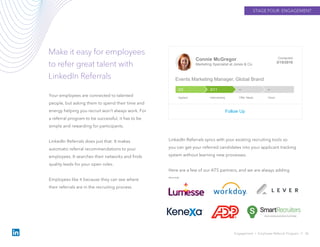 STAGE FOUR: ENGAGEMENT
Make it easy for employees
to refer great talent with
LinkedIn Referrals
Engagement › Employee Referral Program // 36
Your employees are connected to talented
people, but asking them to spend their time and
energy helping you recruit won’t always work. For
a referral program to be successful, it has to be
simple and rewarding for participants.
LinkedIn Referrals does just that: It makes
automatic referral recommendations to your
employees. It searches their networks and finds
quality leads for your open roles.
Employees like it because they can see where
their referrals are in the recruiting process.
Connie McGregor
Marketing Specialist at Jones & Co.
Contacted
3/15/2016
Events Marketing Manager, Global Brand
Follow Up
––3/113/2
Applied Interviewing Offer Made Hired
LinkedIn Referrals syncs with your existing recruiting tools so
you can get your referred candidates into your applicant tracking
system without learning new processes.
Here are a few of our ATS partners, and we are always adding
more.
 