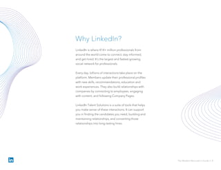 LinkedIn is where 414+ million professionals from
around the world come to connect, stay informed,
and get hired. It’s the largest and fastest-growing
social network for professionals.
Every day, billions of interactions take place on the
platform. Members update their professional profiles
with new skills, recommendations, education and
work experiences. They also build relationships with
companies by connecting to employees, engaging
with content, and following Company Pages.
LinkedIn Talent Solutions is a suite of tools that helps
you make sense of these interactions. It can support
you in finding the candidates you need, building and
maintaining relationships, and converting those
relationships into long-lasting hires.
Why LinkedIn?
The Modern Recruiter’s Guide // 4
 