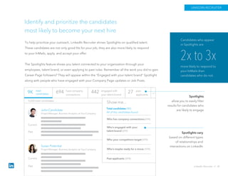 Identify and prioritize the candidates
most likely to become your next hire
To help prioritize your outreach, LinkedIn Recruiter shines Spotlights on qualified talent.
These candidates are not only good fits for your job, they are also more likely to respond
to your InMails, apply, and accept your offer.
The Spotlights feature shows you talent connected to your organization through your
employees, talent brand, or even applying to past roles. Remember all the work you did to gain
Career Page followers? They will appear within the “Engaged with your talent brand” Spotlight
along with people who have engaged with your Company Page updates or Job Posts.
Spotlights
allow you to easily filter
results for candidates who
are likely to engage
Spotlights vary
based on different types
of relationships and
interactions on LinkedIn
2x to 3x
more likely to respond to
your InMails than
candidates who do not.
Candidates who appear
in Spotlights are
LINKEDIN RECRUITER
LinkedIn Recruiter // 42
total
candidates
27 past
applicants
694 have company
connections
442 engaged with
your talent brand
9,650 total candidates
Current
Past
JohnCandidate
Project Manager, Business Analytics at YourCompany
Susan Potential
Project Manager, Business Analytics at YourCompany
Total candidates (9K)
All of the candidates found
Who has company connections(694)
Who’s engaged with your
talent brand(694)
Who your competitors target(694)
Who’s maybe ready for a move (694)
Current
Past
Show me...
9K
Past applicants (694)
 