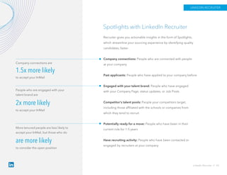 Spotlights with LinkedIn Recruiter
Recruiter gives you actionable insights in the form of Spotlights,
which streamline your sourcing experience by identifying quality
candidates, faster.
Company connections: People who are connected with people
at your company
Past applicants: People who have applied to your company before
Engaged with your talent brand: People who have engaged
with your Company Page, status updates, or Job Posts
Competitor’s talent pools: People your competitors target,
including those affiliated with the schools or companies from
which they tend to recruit
Potentially ready for a move: People who have been in their
current role for 1-5 years
Have recruiting activity: People who have been contacted or
engaged by recruiters at your company
Company connections are
1.5x more likely
to accept your InMail
People who are engaged with your
talent brand are
2x more likely
to accept your InMail
More tenured people are less likely to
accept your InMail, but those who do
are more likely
to consider the open position
LinkedIn Recruiter // 43
LINKEDIN RECRUITER
 
