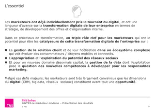 48VF83-Le marketeur moderne – Présentation des résultats
© TNS
L’essentiel
27
Les marketeurs ont déjà individuellement pris le tournant du digital, et ont une
longueur d’avance sur la transformation digitale de leur entreprise en termes de
stratégie, de développement des offres et d’organisation interne.
Dans ce processus de transformation, un triple rôle clef pour les marketeurs qui ont le
potentiel pour être les catalyseurs de cette transformation digitale de l’entreprise sur :
 La gestion de la relation client et de leur fidélisation dans un écosystème complexe
qui voit évoluer des consommateurs / citoyens mobiles et connectés.
 L’appropriation et l’exploitation du potentiel des réseaux sociaux
 Et pour un nouveau domaine désormais capital, la gestion de la data dont l’exploitation
pose la question des nouvelles compétences à développer pour les responsables
marketing.
Malgré ces défis majeurs, les marketeurs sont très largement convaincus que les dimensions
du digital (CRM, big data, réseaux sociaux) constituent avant tout une opportunité.
 