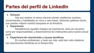 Partes del perfil de LinkedIn 
● Extracto 
Hay que realizar un breve resumen donde resaltemos nuestros 
conocimientos y habilidades en cinco o seis lineas, utilizando palabras claves 
que puedan mejorar nuestra búsqueda en el directorio. 
● Experiencia 
Resaltaremos aquellos trabajos de importancia, tanto por duración 
como por responsabilidad, y desecharemos los irrelevantes para nuestro actual 
perfil. 
● Experiencia de voluntariado y causas benéficas 
En muchas profesiones, y cada vez más, está bien visto colaborar 
con asociaciones benéficas en tu tiempo libre. 
 
