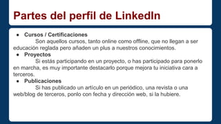 Partes del perfil de LinkedIn 
● Cursos / Certificaciones 
Son aquellos cursos, tanto online como offline, que no llegan a ser 
educación reglada pero añaden un plus a nuestros conocimientos. 
● Proyectos 
Si estás participando en un proyecto, o has participado para ponerlo 
en marcha, es muy importante destacarlo porque mejora tu iniciativa cara a 
terceros. 
● Publicaciones 
Si has publicado un artículo en un periódico, una revista o una 
web/blog de terceros, ponlo con fecha y dirección web, si la hubiere. 
 