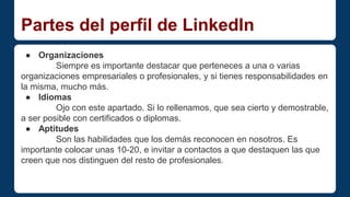 Partes del perfil de LinkedIn 
● Organizaciones 
Siempre es importante destacar que perteneces a una o varias 
organizaciones empresariales o profesionales, y si tienes responsabilidades en 
la misma, mucho más. 
● Idiomas 
Ojo con este apartado. Si lo rellenamos, que sea cierto y demostrable, 
a ser posible con certificados o diplomas. 
● Aptitudes 
Son las habilidades que los demás reconocen en nosotros. Es 
importante colocar unas 10-20, e invitar a contactos a que destaquen las que 
creen que nos distinguen del resto de profesionales. 
 
