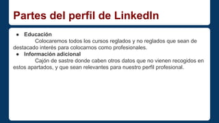 Partes del perfil de LinkedIn 
● Educación 
Colocaremos todos los cursos reglados y no reglados que sean de 
destacado interés para colocarnos como profesionales. 
● Información adicional 
Cajón de sastre donde caben otros datos que no vienen recogidos en 
estos apartados, y que sean relevantes para nuestro perfil profesional. 
 