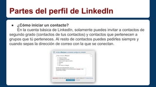 Partes del perfil de LinkedIn 
● ¿Cómo iniciar un contacto? 
En la cuenta básica de LinkedIn, solamente puedes invitar a contactos de 
segundo grado (contactos de tus contactos) y contactos que pertenecen a 
grupos que tú perteneces. Al resto de contactos puedes pedirles siempre y 
cuando sepas la dirección de correo con la que se conectan. 
 