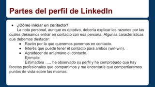 Partes del perfil de LinkedIn 
● ¿Cómo iniciar un contacto? 
La nota personal, aunque es optativa, debería explicar las razones por las 
cuales deseamos entrar en contacto con esa persona. Algunas características 
que debemos destacar: 
● Razón por la que queremos ponernos en contacto. 
● Interés que puede tener el contacto para ambos (win-win). 
● Agradecer de antemano el contacto. 
Ejemplo: 
Estimado/a …., he observado su perfil y he comprobado que hay 
facetas profesionales que compartimos y me encantaría que compartieramos 
puntos de vista sobre las mismas. 
 