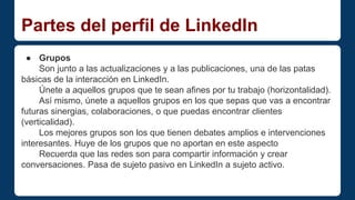 Partes del perfil de LinkedIn 
● Grupos 
Son junto a las actualizaciones y a las publicaciones, una de las patas 
básicas de la interacción en LinkedIn. 
Únete a aquellos grupos que te sean afines por tu trabajo (horizontalidad). 
Así mismo, únete a aquellos grupos en los que sepas que vas a encontrar 
futuras sinergias, colaboraciones, o que puedas encontrar clientes 
(verticalidad). 
Los mejores grupos son los que tienen debates amplios e intervenciones 
interesantes. Huye de los grupos que no aportan en este aspecto 
Recuerda que las redes son para compartir información y crear 
conversaciones. Pasa de sujeto pasivo en LinkedIn a sujeto activo. 
 