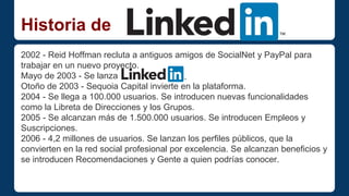 Historia de 
2002 - Reid Hoffman recluta a antiguos amigos de SocialNet y PayPal para 
trabajar en un nuevo proyecto. 
Mayo de 2003 - Se lanza 
Otoño de 2003 - Sequoia Capital invierte en la plataforma. 
2004 - Se llega a 100.000 usuarios. Se introducen nuevas funcionalidades 
como la Libreta de Direcciones y los Grupos. 
2005 - Se alcanzan más de 1.500.000 usuarios. Se introducen Empleos y 
Suscripciones. 
2006 - 4,2 millones de usuarios. Se lanzan los perfiles públicos, que la 
convierten en la red social profesional por excelencia. Se alcanzan beneficios y 
se introducen Recomendaciones y Gente a quien podrías conocer. 
 