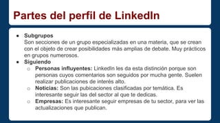 Partes del perfil de LinkedIn 
● Subgrupos 
Son secciones de un grupo especializadas en una materia, que se crean 
con el objeto de crear posibilidades más amplias de debate. Muy prácticos 
en grupos numerosos. 
● Siguiendo 
o Personas influyentes: LinkedIn les da esta distinción porque son 
personas cuyos comentarios son seguidos por mucha gente. Suelen 
realizar publicaciones de interés alto. 
o Noticias: Son las pubicaciones clasificadas por temática. Es 
interesante seguir las del sector al que te dedicas. 
o Empresas: Es interesante seguir empresas de tu sector, para ver las 
actualizaciones que publican. 
 