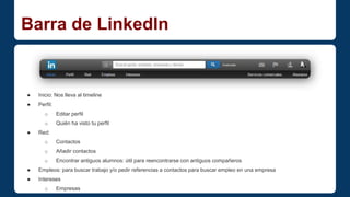 Barra de LinkedIn 
● Inicio: Nos lleva al timeline 
● Perfil: 
o Editar perfil 
o Quién ha visto tu perfil 
● Red: 
o Contactos 
o Añadir contactos 
o Encontrar antiguos alumnos: útil para reencontrarse con antiguos compañeros 
● Empleos: para buscar trabajo y/o pedir referencias a contactos para buscar empleo en una empresa 
● Intereses 
o Empresas 
o Grupos 
 