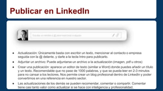 Publicar en LinkedIn 
● Actualización: Únicamente basta con escribir un texto, mencionar al contacto o empresa 
seguida con la @ delante, y darle a la tecla Intro para publicarlo. 
● Adjuntar un archivo: Puede adjuntarse un archivo a la actualización (imagen, pdf u otros) 
● Crear una publicación: aparece un editor de texto (similar a Word) donde puedes añadir un título 
y un texto. Recomendable que no pase de 1000 palabras, y que se pueda leer en 2-3 minutos 
para no cansar a los lectores. Nos permite crear un blog profesional dentro de LinkedIn y poder 
convertirnos en una referencia en nuestro sector. 
● Las actualizaciones de los demás se pueden recomendar, comentar o compartir. Comentar 
tiene casi tanto valor como actualizar si se hace con inteligencia y profesionalidad. 
 
