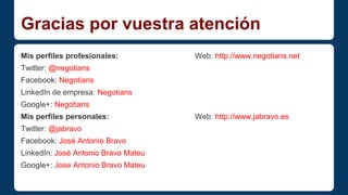 Gracias por vuestra atención 
Mis perfiles profesionales: Web: http://www.negotians.net 
Twitter: @negotians 
Facebook: Negotians 
LinkedIn de empresa: Negotians 
Google+: Negotians 
Mis perfiles personales: Web: http://www.jabravo.es 
Twitter: @jabravo 
Facebook: José Antonio Bravo 
LinkedIn: José Antonio Bravo Mateu 
Google+: Jose Antonio Bravo Mateu 

