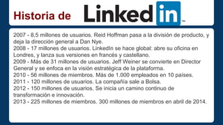Historia de 
2007 - 8,5 millones de usuarios. Reid Hoffman pasa a la división de producto, y 
deja la dirección general a Dan Nye. 
2008 - 17 millones de usuarios. LinkedIn se hace global: abre su oficina en 
Londres, y lanza sus versiones en francés y castellano. 
2009 - Más de 31 millones de usuarios. Jeff Weiner se convierte en Director 
General y se enfoca en la visión estratégica de la plataforma. 
2010 - 56 millones de miembros. Más de 1.000 empleados en 10 países. 
2011 - 120 millones de usuarios. La compañía sale a Bolsa. 
2012 - 150 millones de usuarios. Se inicia un camino continuo de 
transformación e innovación. 
2013 - 225 millones de miembros. 300 millones de miembros en abril de 2014. 
 