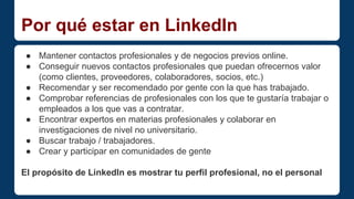 Por qué estar en LinkedIn 
● Mantener contactos profesionales y de negocios previos online. 
● Conseguir nuevos contactos profesionales que puedan ofrecernos valor 
(como clientes, proveedores, colaboradores, socios, etc.) 
● Recomendar y ser recomendado por gente con la que has trabajado. 
● Comprobar referencias de profesionales con los que te gustaría trabajar o 
empleados a los que vas a contratar. 
● Encontrar expertos en materias profesionales y colaborar en 
investigaciones de nivel no universitario. 
● Buscar trabajo / trabajadores. 
● Crear y participar en comunidades de gente 
El propósito de LinkedIn es mostrar tu perfil profesional, no el personal 
 