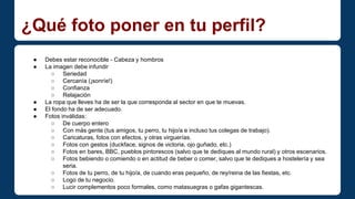 ¿Qué foto poner en tu perfil? 
● Debes estar reconocible - Cabeza y hombros 
● La imagen debe infundir 
○ Seriedad 
○ Cercanía (¡sonríe!) 
○ Confianza 
○ Relajación 
● La ropa que lleves ha de ser la que corresponda al sector en que te muevas. 
● El fondo ha de ser adecuado. 
● Fotos inválidas: 
○ De cuerpo entero 
○ Con más gente (tus amigos, tu perro, tu hijo/a e incluso tus colegas de trabajo). 
○ Caricaturas, fotos con efectos, y otras virguerías. 
○ Fotos con gestos (duckface, signos de victoria, ojo guñado, etc.) 
○ Fotos en bares, BBC, pueblos pintorescos (salvo que te dediques al mundo rural) y otros escenarios. 
○ Fotos bebiendo o comiendo o en actitud de beber o comer, salvo que te dediques a hostelería y sea 
seria. 
○ Fotos de tu perro, de tu hijo/a, de cuando eras pequeño, de rey/reina de las fiestas, etc. 
○ Logo de tu negocio. 
○ Lucir complementos poco formales, como matasuegras o gafas gigantescas. 
 