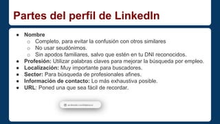 Partes del perfil de LinkedIn 
● Nombre 
o Completo, para evitar la confusión con otros similares 
o No usar seudónimos. 
o Sin apodos familiares, salvo que estén en tu DNI reconocidos. 
● Profesión: Utilizar palabras claves para mejorar la búsqueda por empleo. 
● Localización: Muy importante para buscadores. 
● Sector: Para búsqueda de profesionales afines. 
● Información de contacto: Lo más exhaustiva posible. 
● URL: Poned una que sea fácil de recordar. 
 