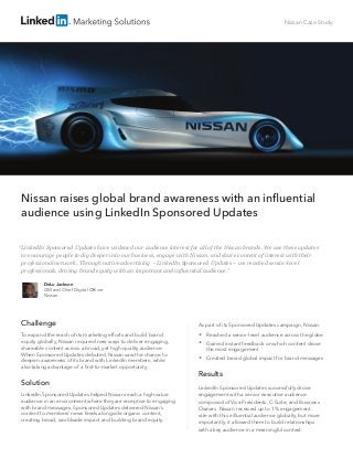 Nissan Case Study
Nissan raises global brand awareness with an influential
audience using LinkedIn Sponsored Updates
Challenge
To expand the reach of its marketing efforts and build brand
equity globally, Nissan required new ways to deliver engaging,
shareable content across a broad, yet high-quality audience.
When Sponsored Updates debuted, Nissan saw the chance to
deepen awareness of its brand with LinkedIn members, while
also taking advantage of a first-to-market opportunity.
Solution
LinkedIn Sponsored Updates helped Nissan reach a high-value
audience in an environment where they are receptive to engaging
with brand messages. Sponsored Updates delivered Nissan’s
content to members’ news feeds alongside organic content,
creating broad, worldwide impact and building brand equity.
As part of its Sponsored Updates campaign, Nissan:
 Reached a senior-level audience across the globe
 Gained instant feedback on which content drove
the most engagement
 Created broad global impact for brand messages
Results
LinkedIn Sponsored Updates successfully drove
engagement with a senior executive audience
composed of Vice Presidents, C-Suite, and Business
Owners. Nissan received up to 1% engagement
rate with this influential audience globally, but more
importantly, it allowed them to build relationships
with a key audience in a meaningful context.
DeLu Jackson
GM and Chief Digital Officer
Nissan
“LinkedIn Sponsored Updates have widened our audience interest for all of the Nissan brands. We use these updates
to encourage people to dig deeper into our business, engage with Nissan, and share content of interest with their
professional network. Through native advertising – LinkedIn Sponsored Updates – we reached senior-level
professionals, driving brand equity with an important and influential audience.”
 