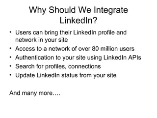 Why Should We Integrate
LinkedIn?
• Users can bring their LinkedIn profile and
network in your site
• Access to a network of over 80 million users
• Authentication to your site using LinkedIn APIs
• Search for profiles, connections
• Update LinkedIn status from your site
And many more….
 