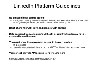 LinkedIn Platform Guidelines
• No LinkedIn data can be stored
– Exceptions: Storing the Member ID for subsequent API calls & User’s profile data
when given explicit user permission by the owner of the profile
• Don't share your API keys and secrets with anyone
• Data gathered from one user's LinkedIn account/network may not be
exposed to another user
• You must show the agreement screen in its own window
– URL is visible
– Same browser window/tab or pop-up but NOT an Iframe into the current page
• You cannot provide API access to your customers
• http://developer.linkedin.com/docs/DOC-1091
 
