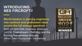 World-leaders in placing engineers
into contract and permanent roles
across the full energy spectrum –
from Oil and Gas (Upstream, Midstream,
LNG) to Downstream / Refining and the
thriving Renewables industry
(Wind / Solar / Hydropower / Geothermal).
INTRODUCING
NES FIRCROFT//
 