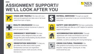 ASSIGNMENT SUPPORT//
WE’LL LOOK AFTER YOU
VISAS AND TRAVEL// We help with visa /
work permit paperwork and take care of all travel
needs from taxis to flights.
EMERGENCY RESPONSE// We have
processes in place designed to keep you safe
through third party industry-leading security advisors
and evacuation procedures.
ORIENTATION SERVICES// To help you
get settled we offer airport meet & greets,
familiarisation services and registration
assistance (doctors, bank accounts, driving
licenses etc.)
ACCOMMODATION SERVICES// Through
agreements with hotels and landlords at all of our
projects sites, we can negotiate the best deals
available, as well as assisting with moving belongings.
CROSS CULTURAL TRAINING// We
offer guidance surrounding social and business
etiquette / eating habits / queuing etc. to help
avoid social faux pas.
HEALTH INSURANCE// We have
industry-leading medical insurances in place to
give you peace of mind.
PAYROLL SERVICES// Through our payroll
guarantee we guarantee to pay you correctly first time,
every time.
SAFETY AND SECURITY// We have a partnership
with Control Risks and offer you a 24/7 helpline for real-time
support and guidance.
$
 