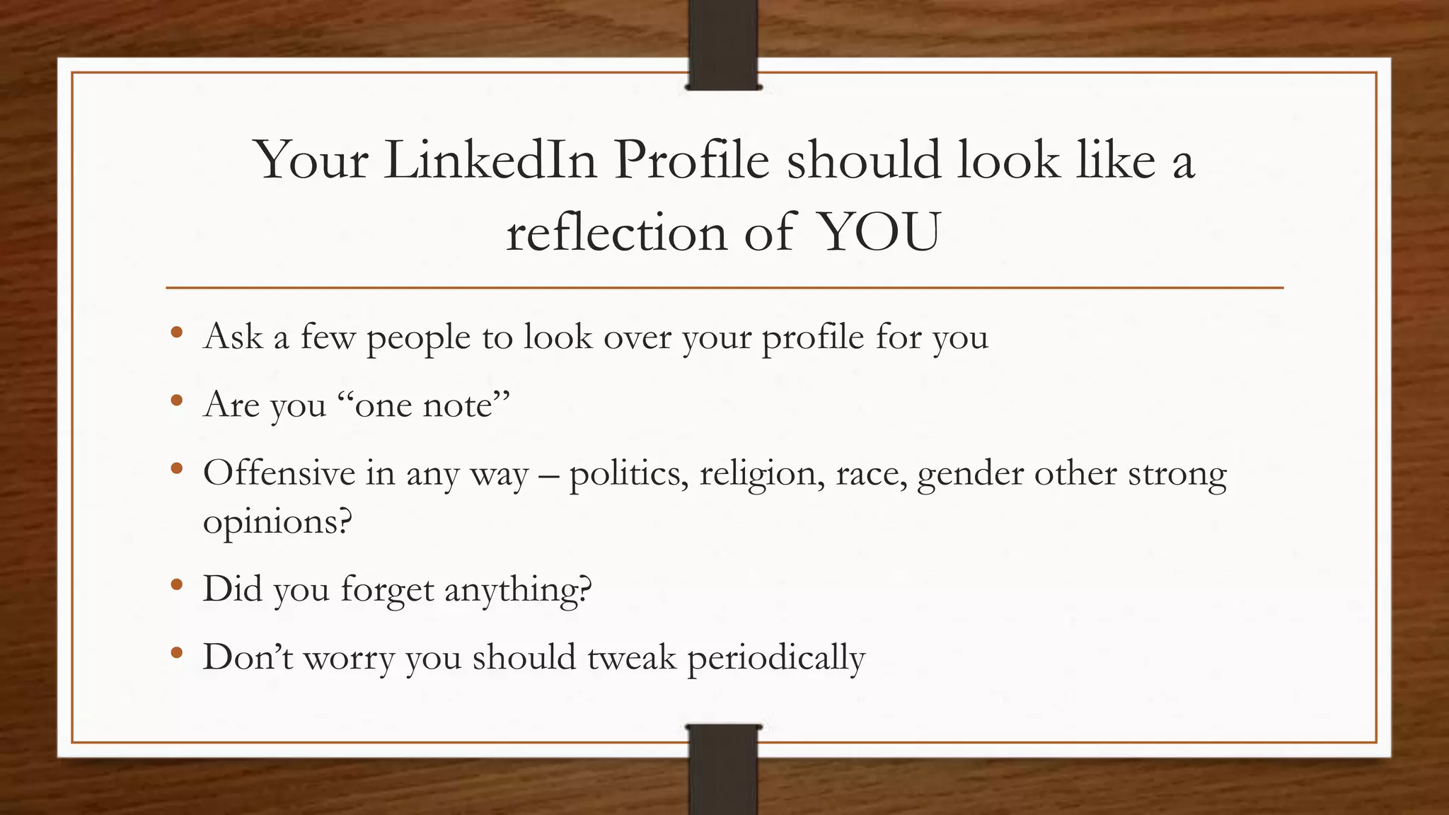 Your LinkedIn Profile should look like a
reflection of YOU
• Ask a few people to look over your profile for you
• Are you “one note”
• Offensive in any way – politics, religion, race, gender other strong
opinions?
• Did you forget anything?
• Don’t worry you should tweak periodically
 