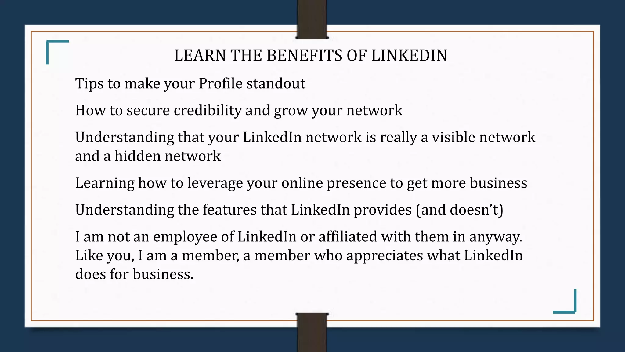 LEARN THE BENEFITS OF LINKEDIN
Tips to make your Profile standout
How to secure credibility and grow your network
Understanding that your LinkedIn network is really a visible network
and a hidden network
Learning how to leverage your online presence to get more business
Understanding the features that LinkedIn provides (and doesn’t)
I am not an employee of LinkedIn or affiliated with them in anyway.
Like you, I am a member, a member who appreciates what LinkedIn
does for business.
 