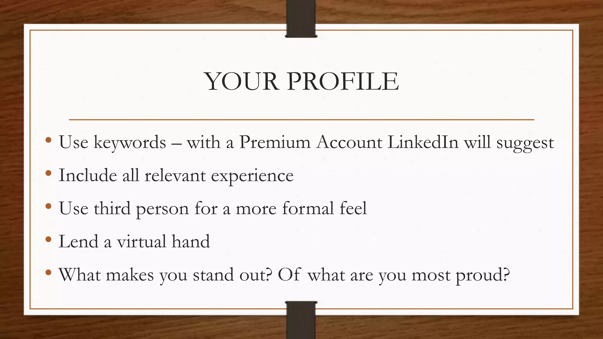 YOUR PROFILE
• Use keywords – with a Premium Account LinkedIn will suggest
• Include all relevant experience
• Use third person for a more formal feel
• Lend a virtual hand
• What makes you stand out? Of what are you most proud?
 