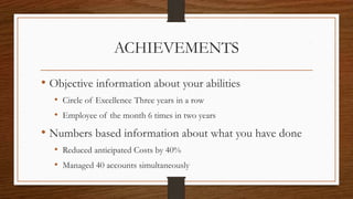 ACHIEVEMENTS
• Objective information about your abilities
• Circle of Excellence Three years in a row
• Employee of the month 6 times in two years
• Numbers based information about what you have done
• Reduced anticipated Costs by 40%
• Managed 40 accounts simultaneously
 