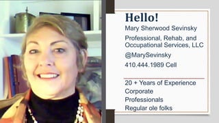 20 + Years of Experience
Corporate
Professionals
Regular ole folks
Mary Sherwood Sevinsky
Professional, Rehab, and
Occupational Services, LLC
@MarySevinsky
410.444.1989 Cell
Hello!
 