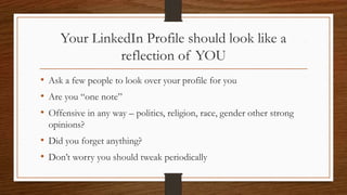 Your LinkedIn Profile should look like a
reflection of YOU
• Ask a few people to look over your profile for you
• Are you “one note”
• Offensive in any way – politics, religion, race, gender other strong
opinions?
• Did you forget anything?
• Don’t worry you should tweak periodically
 