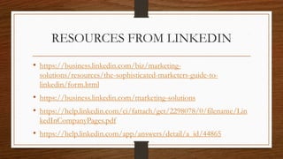 RESOURCES FROM LINKEDIN
• https://business.linkedin.com/biz/marketing-
solutions/resources/the-sophisticated-marketers-guide-to-
linkedin/form.html
• https://business.linkedin.com/marketing-solutions
• https://help.linkedin.com/ci/fattach/get/2298078/0/filename/Lin
kedInCompanyPages.pdf
• https://help.linkedin.com/app/answers/detail/a_id/44865
 