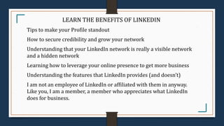 LEARN THE BENEFITS OF LINKEDIN
Tips to make your Profile standout
How to secure credibility and grow your network
Understanding that your LinkedIn network is really a visible network
and a hidden network
Learning how to leverage your online presence to get more business
Understanding the features that LinkedIn provides (and doesn’t)
I am not an employee of LinkedIn or affiliated with them in anyway.
Like you, I am a member, a member who appreciates what LinkedIn
does for business.
 