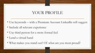 YOUR PROFILE
• Use keywords – with a Premium Account LinkedIn will suggest
• Include all relevant experience
• Use third person for a more formal feel
• Lend a virtual hand
• What makes you stand out? Of what are you most proud?
 
