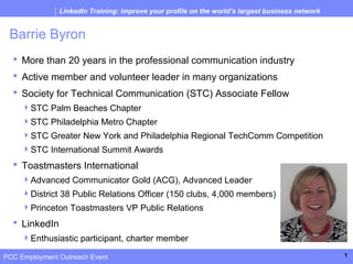 LinkedIn Training: Improve your profile on the world’s largest business network


 Barrie Byron
   More than 20 years in the professional communication industry
   Active member and volunteer leader in many organizations
   Society for Technical Communication (STC) Associate Fellow
     STC Palm Beaches Chapter
     STC Philadelphia Metro Chapter
     STC Greater New York and Philadelphia Regional TechComm Competition
     STC International Summit Awards
   Toastmasters International
     Advanced Communicator Gold (ACG), Advanced Leader
     District 38 Public Relations Officer (150 clubs, 4,000 members)
     Princeton Toastmasters VP Public Relations
   LinkedIn
     Enthusiastic participant, charter member

PCC Employment Outreach Event                                                                    1
 