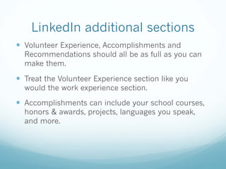 LinkedIn additional sections
— Volunteer Experience, Accomplishments and
Recommendations should all be as full as you can
make them.
— Treat the Volunteer Experience section like you
would the work experience section.
— Accomplishments can include your school courses,
honors & awards, projects, languages you speak,
and more.
 